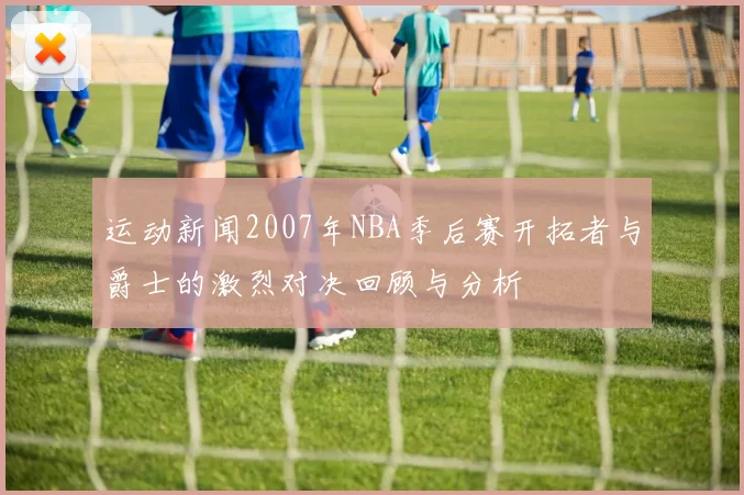 运动新闻2007年NBA季后赛开拓者与爵士的激烈对决回顾与分析