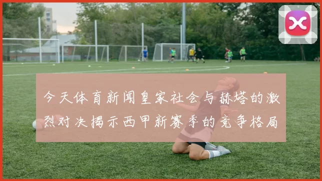 今天体育新闻皇家社会与赫塔的激烈对决揭示西甲新赛季的竞争格局与球队实力对比