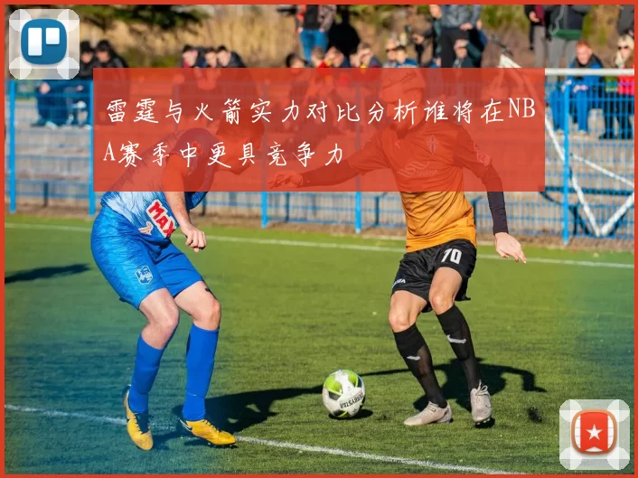 雷霆与火箭实力对比分析谁将在NBA赛季中更具竞争力