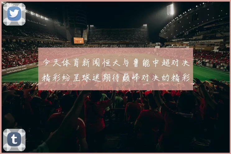 今天体育新闻恒大与鲁能中超对决精彩纷呈球迷期待巅峰对决的精彩瞬间