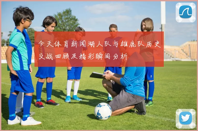 今天体育新闻湖人队与雄鹿队历史交战回顾及精彩瞬间分析