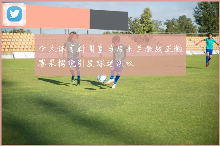 今天体育新闻皇马与米兰激战正酣赛果揭晓引发球迷热议