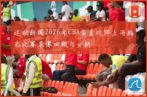 运动新闻2026年CBA黄金对阵上海精彩比赛录像回顾与分析