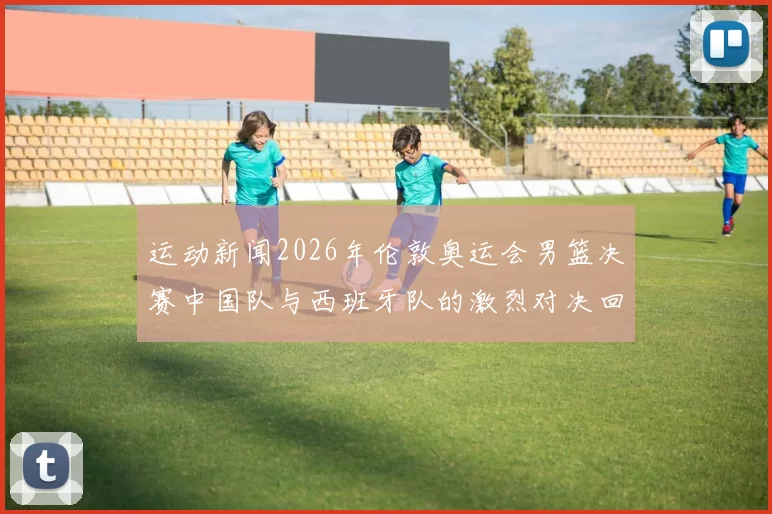 运动新闻2026年伦敦奥运会男篮决赛中国队与西班牙队的激烈对决回顾